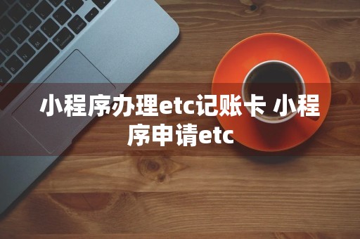 小程序办理etc记账卡 小程序申请etc