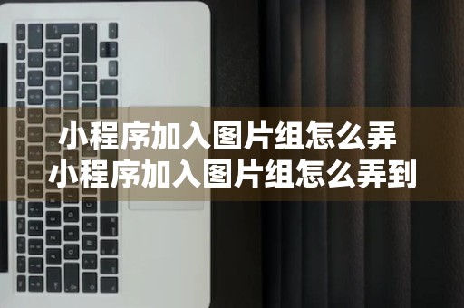 小程序加入图片组怎么弄 小程序加入图片组怎么弄到桌面