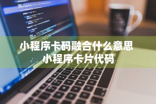 小程序卡码融合什么意思 小程序卡片代码