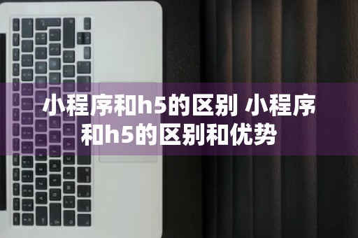 小程序和h5的区别 小程序和h5的区别和优势