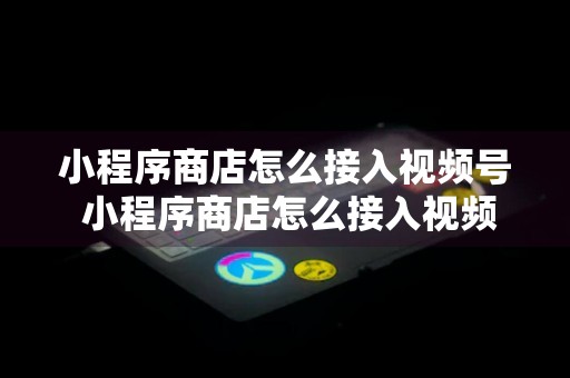 小程序商店怎么接入视频号 小程序商店怎么接入视频号商品