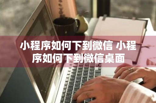 小程序如何下到微信 小程序如何下到微信桌面