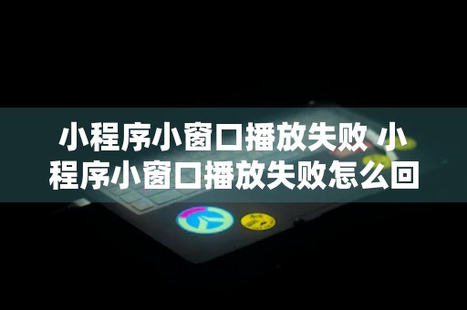 小程序小窗口播放失败 小程序小窗口播放失败怎么回事