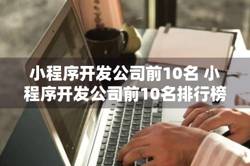 小程序开发公司前10名 小程序开发公司前10名排行榜