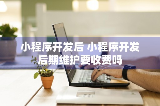 小程序开发后 小程序开发后期维护要收费吗