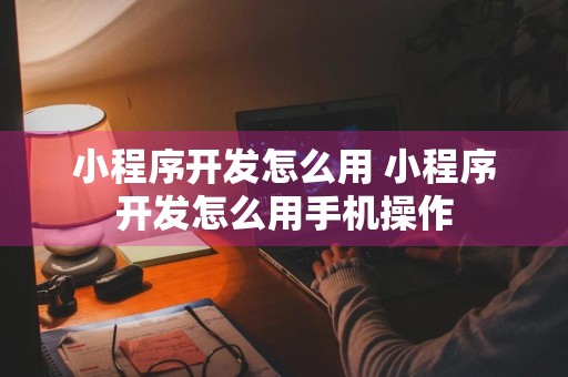 小程序开发怎么用 小程序开发怎么用手机操作