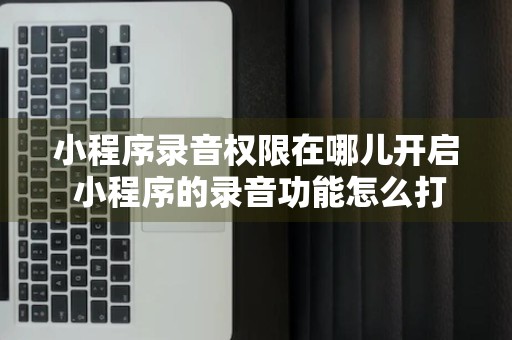 小程序录音权限在哪儿开启 小程序的录音功能怎么打开