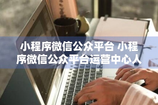 小程序微信公众平台 小程序微信公众平台运营中心人工客服上班时间