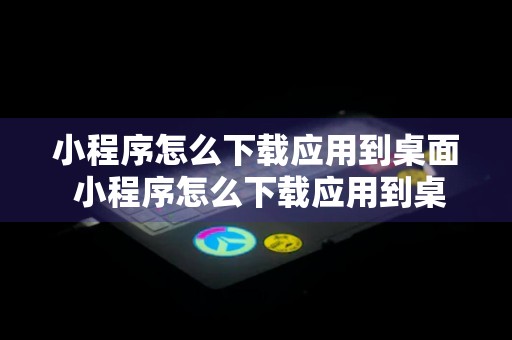 小程序怎么下载应用到桌面 小程序怎么下载应用到桌面