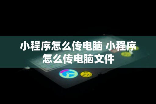 小程序怎么传电脑 小程序怎么传电脑文件