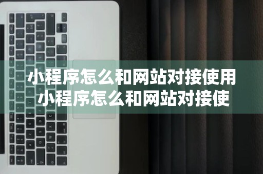 小程序怎么和网站对接使用 小程序怎么和网站对接使用教程