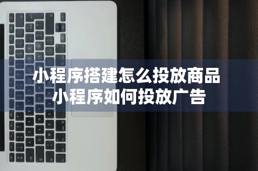 小程序搭建怎么投放商品 小程序如何投放广告