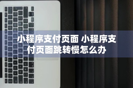 小程序支付页面 小程序支付页面跳转慢怎么办