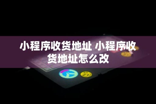 小程序收货地址 小程序收货地址怎么改