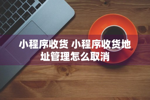 小程序收货 小程序收货地址管理怎么取消