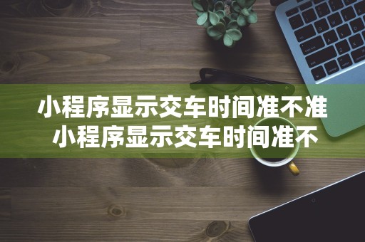 小程序显示交车时间准不准 小程序显示交车时间准不准呢