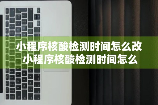 小程序核酸检测时间怎么改 小程序核酸检测时间怎么改啊