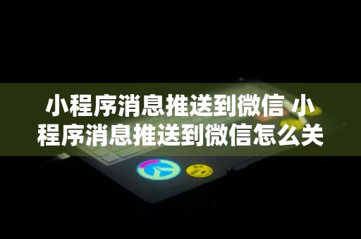 小程序消息推送到微信 小程序消息推送到微信怎么关闭