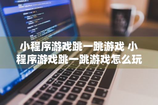 小程序游戏跳一跳游戏 小程序游戏跳一跳游戏怎么玩