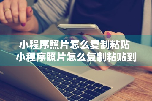 小程序照片怎么复制粘贴 小程序照片怎么复制粘贴到电脑