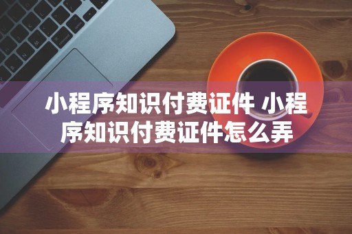 小程序知识付费证件 小程序知识付费证件怎么弄