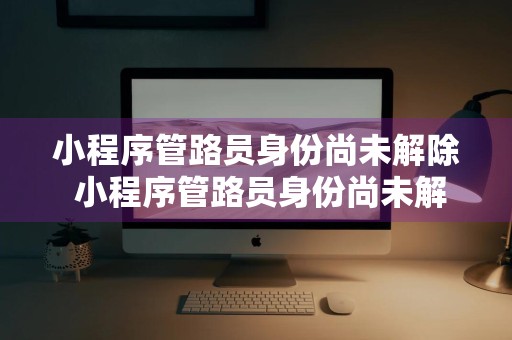 小程序管路员身份尚未解除 小程序管路员身份尚未解除什么意思