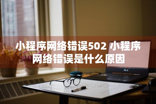 小程序网络错误502 小程序网络错误是什么原因