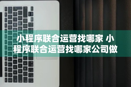 小程序联合运营找哪家 小程序联合运营找哪家公司做