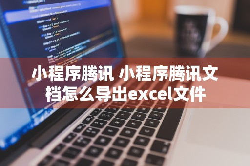 小程序腾讯 小程序腾讯文档怎么导出excel文件