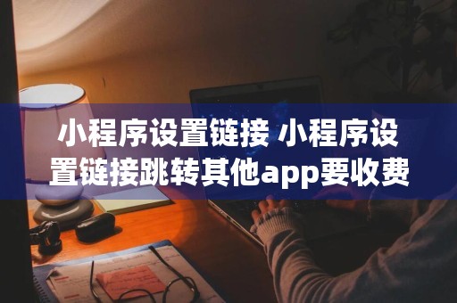 小程序设置链接 小程序设置链接跳转其他app要收费吗