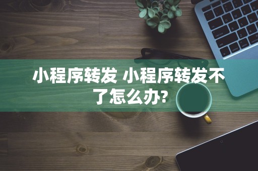 小程序转发 小程序转发不了怎么办?