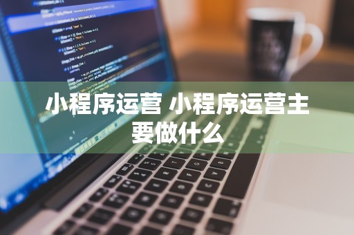 小程序运营 小程序运营主要做什么