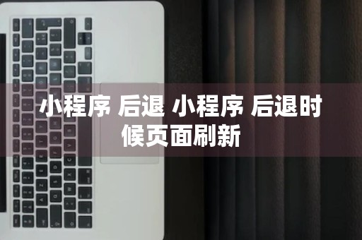 小程序 后退 小程序 后退时候页面刷新