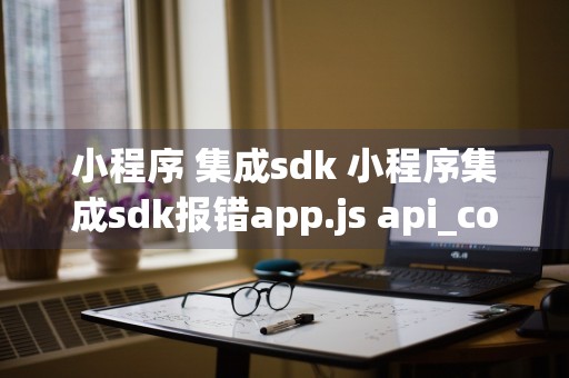 小程序 集成sdk 小程序集成sdk报错app.js api_copy