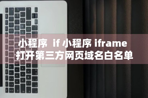 小程序  if 小程序 iframe 打开第三方网页域名白名单