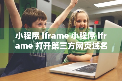 小程序 iframe 小程序 iframe 打开第三方网页域名白名单