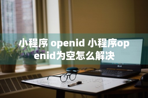 小程序 openid 小程序openid为空怎么解决