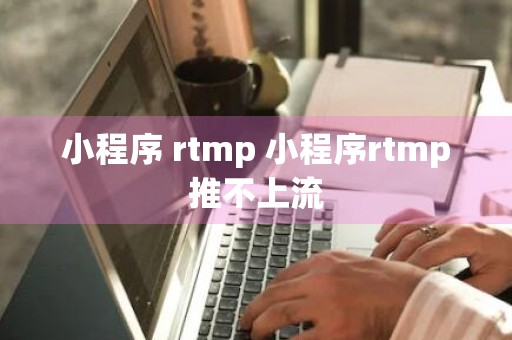 小程序 rtmp 小程序rtmp推不上流