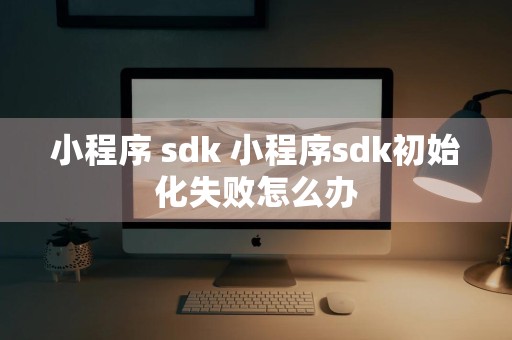 小程序 sdk 小程序sdk初始化失败怎么办