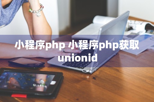 小程序php 小程序php获取unionid