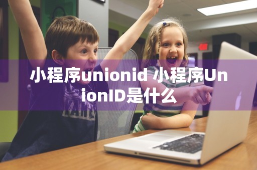 小程序unionid 小程序UnionID是什么