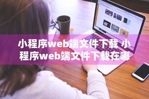 小程序web端文件下载 小程序web端文件下载在哪