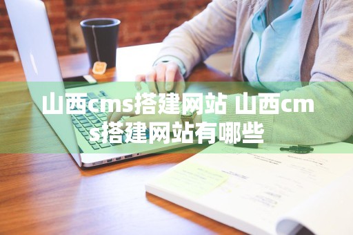 山西cms搭建网站 山西cms搭建网站有哪些