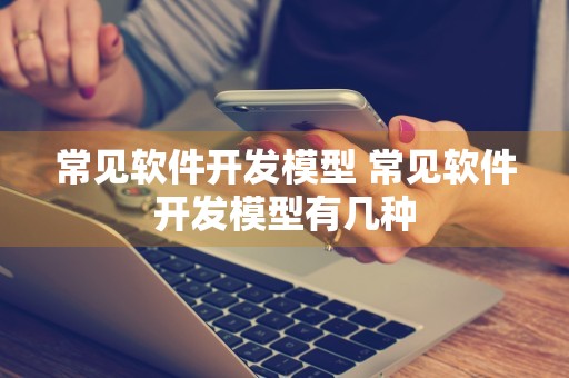 常见软件开发模型 常见软件开发模型有几种