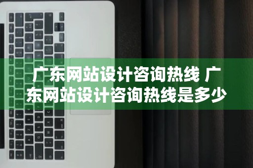 广东网站设计咨询热线 广东网站设计咨询热线是多少