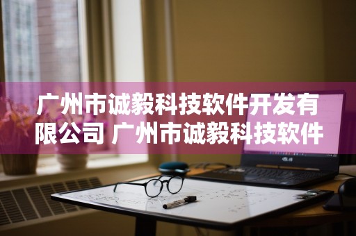 广州市诚毅科技软件开发有限公司 广州市诚毅科技软件开发有限公司怎么样