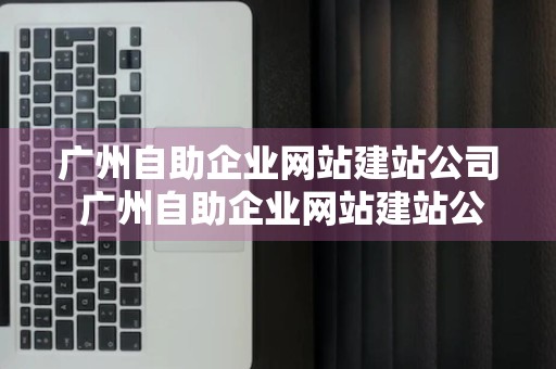 广州自助企业网站建站公司 广州自助企业网站建站公司有哪些