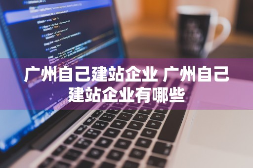 广州自己建站企业 广州自己建站企业有哪些