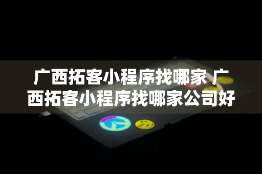 广西拓客小程序找哪家 广西拓客小程序找哪家公司好