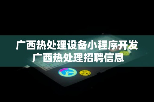 广西热处理设备小程序开发 广西热处理招聘信息